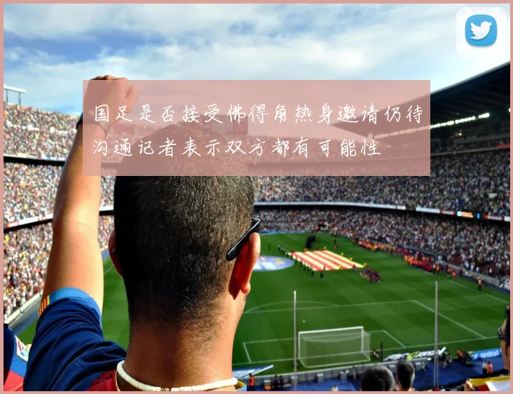 国足是否接受佛得角热身邀请仍待沟通记者表示双方都有可能性