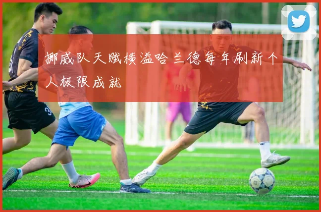 挪威队天赋横溢哈兰德每年刷新个人极限成就