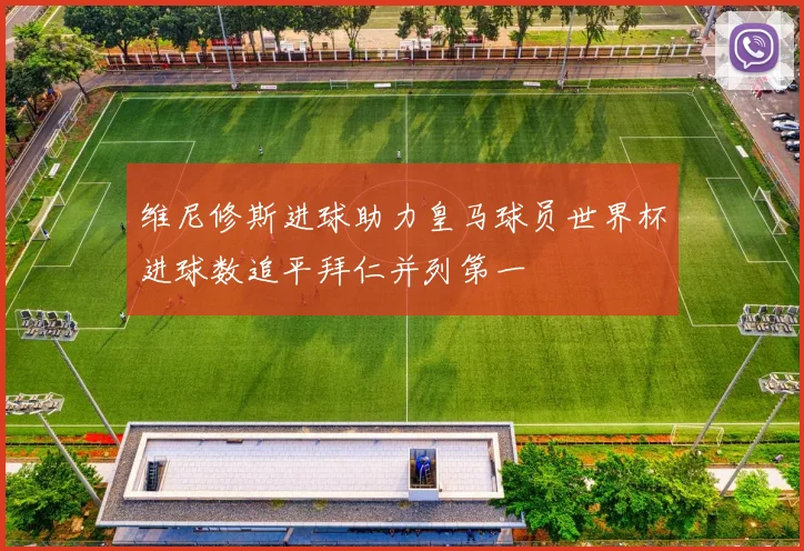 维尼修斯进球助力皇马球员世界杯进球数追平拜仁并列第一
