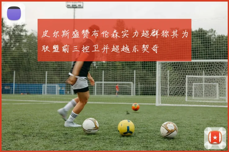 皮尔斯盛赞布伦森实力超群称其为联盟前三控卫并超越东契奇