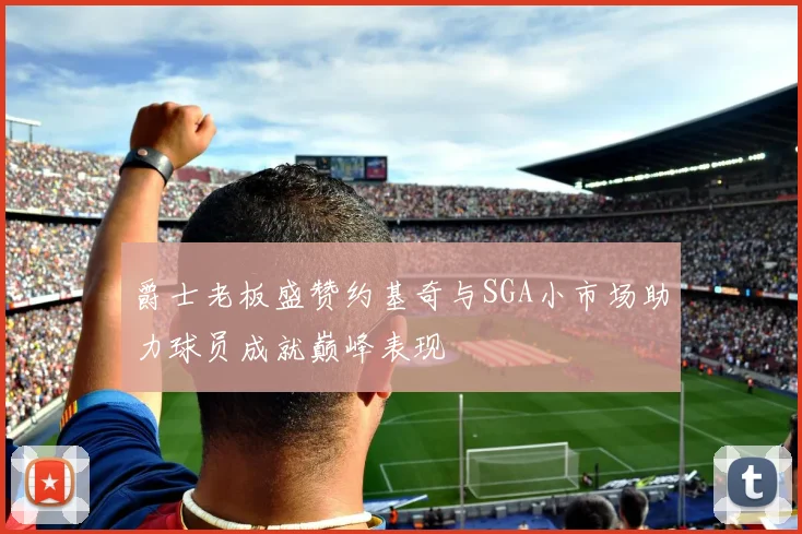 爵士老板盛赞约基奇与SGA小市场助力球员成就巅峰表现