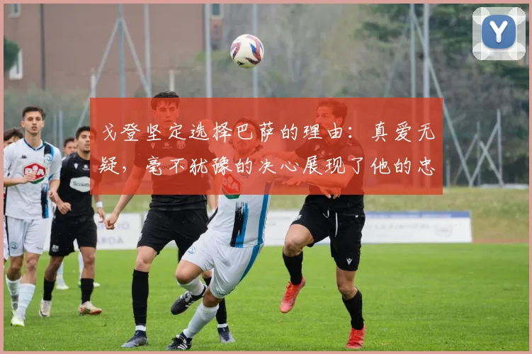 戈登坚定选择巴萨的理由：真爱无疑，毫不犹豫的决心展现了他的忠诚