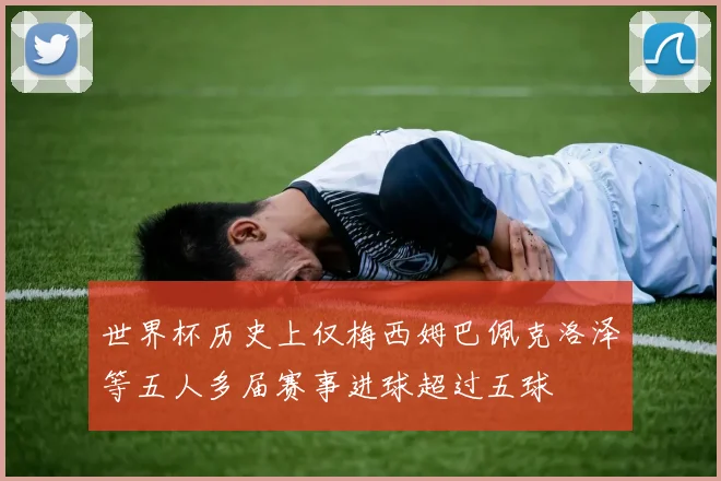 世界杯历史上仅梅西姆巴佩克洛泽等五人多届赛事进球超过五球