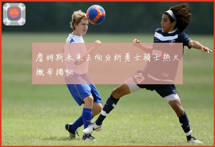 詹姆斯未来去向分析勇士骑士热火概率揭秘