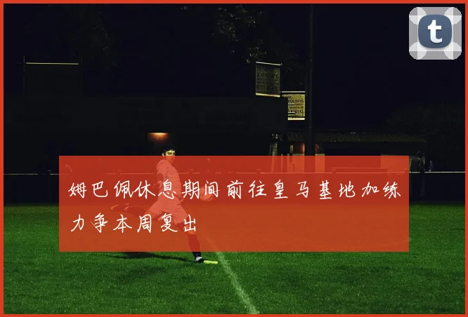 姆巴佩休息期间前往皇马基地加练力争本周复出