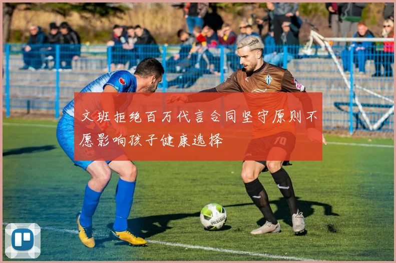 文班拒绝百万代言合同坚守原则不愿影响孩子健康选择