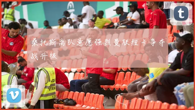 桑托斯离队意愿强烈曼联纽卡争夺战升级