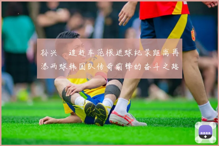 孙兴慜追赶车范根进球纪录距离再添两球韩国队传奇前锋的奋斗之路