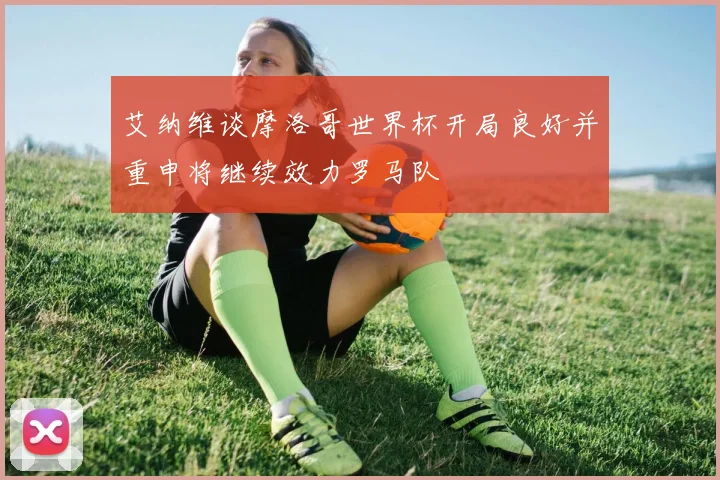 艾纳维谈摩洛哥世界杯开局良好并重申将继续效力罗马队