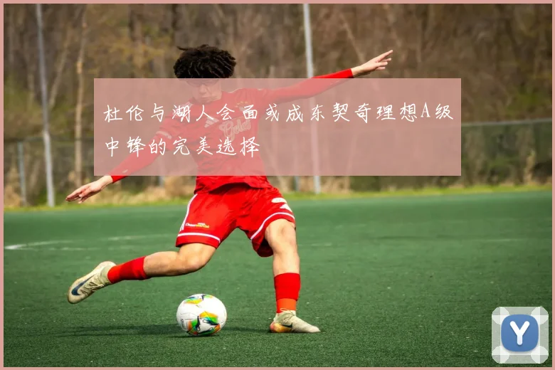 杜伦与湖人会面或成东契奇理想A级中锋的完美选择